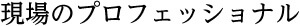 現場のプロフェッショナル